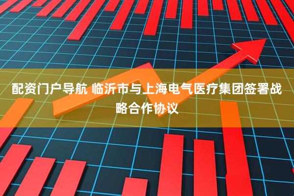 配资门户导航 临沂市与上海电气医疗集团签署战略合作协议