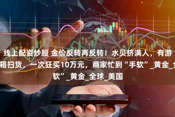 线上配资炒股 金价反转再反转！水贝挤满人，有游客拖行李箱扫货，一次狂买10万元，商家忙到“手软”_黄金_全球_美国