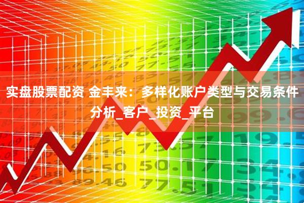 实盘股票配资 金丰来：多样化账户类型与交易条件分析_客户_投资_平台