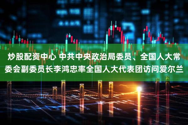 炒股配资中心 中共中央政治局委员、全国人大常委会副委员长李鸿忠率全国人大代表团访问爱尔兰