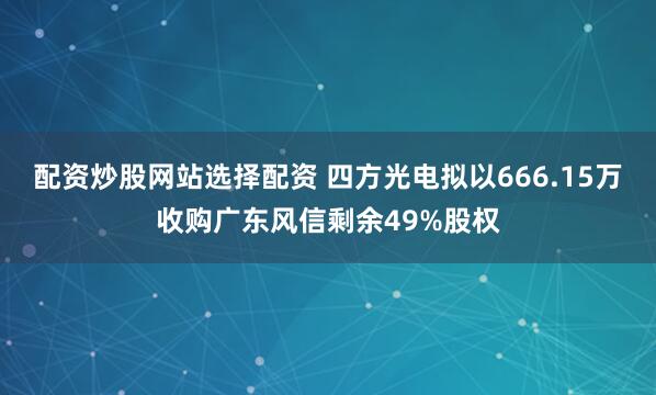 配资炒股网站选择配资 四方光电拟以666.15万收购广东风信剩余49%股权