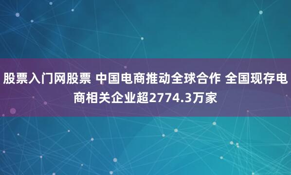 股票入门网股票 中国电商推动全球合作 全国现存电商相关企业超2774.3万家