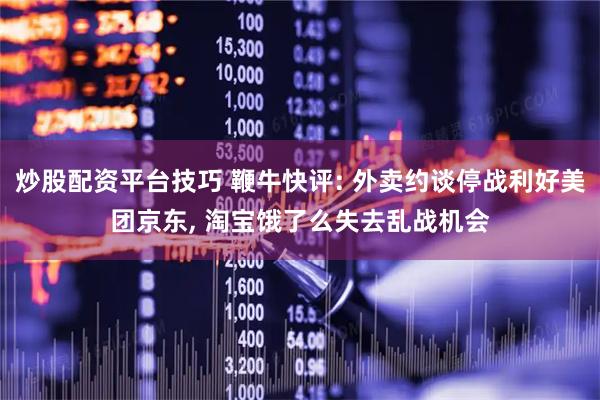 炒股配资平台技巧 鞭牛快评: 外卖约谈停战利好美团京东, 淘宝饿了么失去乱战机会
