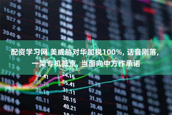 配资学习网 美威胁对华加税100%, 话音刚落, 一架专机抵京, 当面向中方作承诺