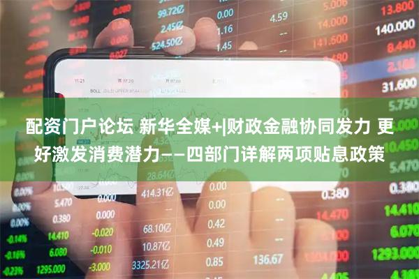 配资门户论坛 新华全媒+|财政金融协同发力 更好激发消费潜力——四部门详解两项贴息政策