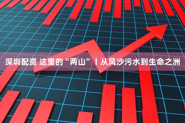 深圳配资 这里的“两山”丨从风沙污水到生命之洲
