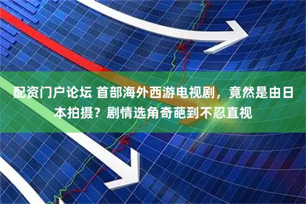 配资门户论坛 首部海外西游电视剧，竟然是由日本拍摄？剧情选角奇葩到不忍直视