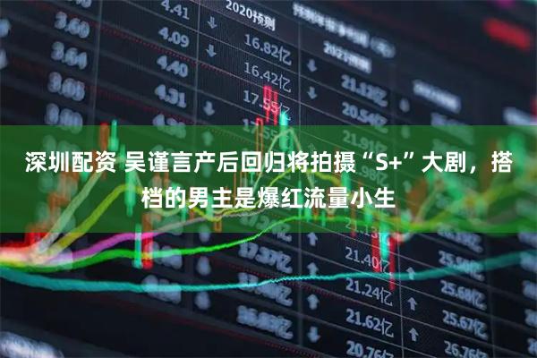深圳配资 吴谨言产后回归将拍摄“S+”大剧，搭档的男主是爆红流量小生