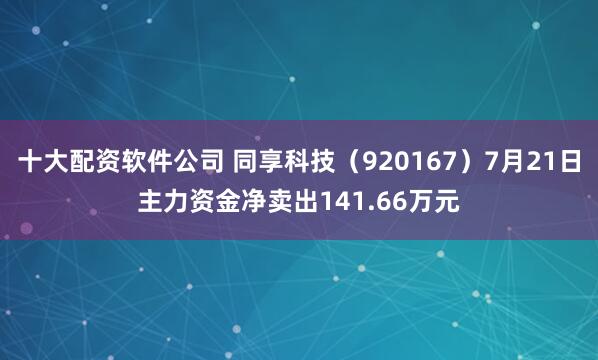 十大配资软件公司 同享科技（920167）7月21日主力资金净卖出141.66万元