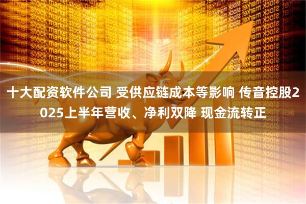 十大配资软件公司 受供应链成本等影响 传音控股2025上半年营收、净利双降 现金流转正