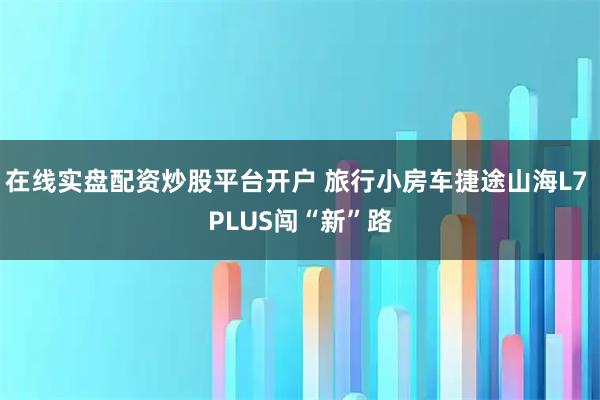 在线实盘配资炒股平台开户 旅行小房车捷途山海L7 PLUS闯“新”路