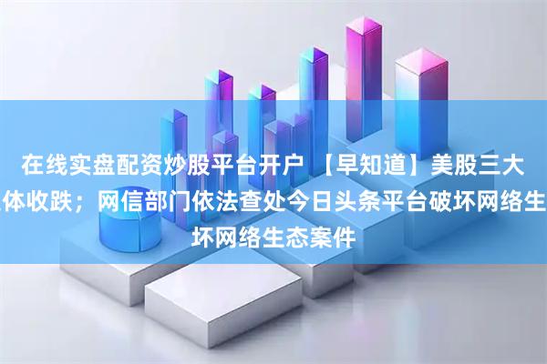 在线实盘配资炒股平台开户 【早知道】美股三大指数集体收跌；网信部门依法查处今日头条平台破坏网络生态案件